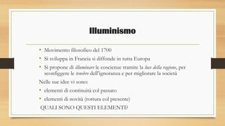 Illuminismo
• Movimento filosofico del 1700
• Si sviluppa in Francia si diffonde in tutta Europa
• Si propone di illuminare le coscienze tramite la luce della ragione, per
sconfiggere le tenebre dell’ignoranza e per migliorare la società
Nelle sue idee vi sono:
• elementi di continuità col passato
• elementi di novità (rottura col presente)
QUALI SONO QUESTI ELEMENTI?
 