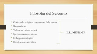 Filosofia del Seicento
• Critica della religione e autonomia della morale
• Razionalismo
• Tolleranza e diritti umani
• Sperimentazione e ricerca
• Sviluppo tecnologico
• Divulgazione scientifica
ILLUMINISMO
 