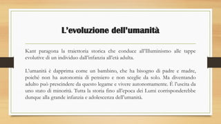 L’evoluzione dell’umanità
Kant paragona la traiettoria storica che conduce all’Illuminismo alle tappe
evolutive di un individuo dall’infanzia all’età adulta.
L’umanità è dapprima come un bambino, che ha bisogno di padre e madre,
poiché non ha autonomia di pensiero e non sceglie da solo. Ma diventando
adulto può prescindere da questo legame e vivere autonomamente. È l’uscita da
uno stato di minorità. Tutta la storia fino all’epoca dei Lumi corrisponderebbe
dunque alla grande infanzia e adolescenza dell’umanità.
 