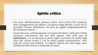 Spirito critico
• Una frase dell’illuminista milanese Pietro Verri (1728-1797) sintetizza
bene l’atteggiamento più diffuso: «Al giorno d’oggi filosofo è colui che fa
precedere l’esame all’opinione, che pesa gli oggetti indipendentemente
dal sentimento altrui».
• Cesare Beccaria, nell’introduzione al trattato Dei delitti e delle pene (1764),
riesamina criticamente, alla luce della ragione, oltre mille anni di
legislazione; e se ne sbarazza in poche righe, scrivendo che quelle leggi
sono solo «alcuni avanzi [...] di un antico popolo conquistatore», «uno
scolo de’ secoli i più barbari». La ragione impone ben altre leggi, come
l’abolizione della tortura e della pena di morte.
 