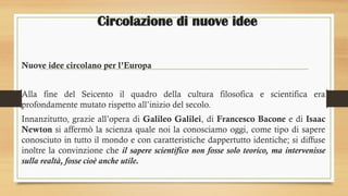 Circolazione di nuove idee
Nuove idee circolano per l’Europa
Alla fine del Seicento il quadro della cultura filosofica e scientifica era
profondamente mutato rispetto all’inizio del secolo.
Innanzitutto, grazie all’opera di Galileo Galilei, di Francesco Bacone e di Isaac
Newton si affermò la scienza quale noi la conosciamo oggi, come tipo di sapere
conosciuto in tutto il mondo e con caratteristiche dappertutto identiche; si diffuse
inoltre la convinzione che il sapere scientifico non fosse solo teorico, ma intervenisse
sulla realtà, fosse cioè anche utile.
 
