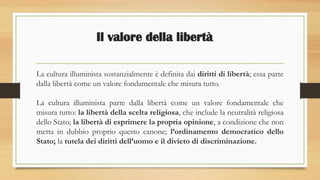 Il valore della libertà
La cultura illuminista sostanzialmente è definita dai diritti di libertà; essa parte
dalla libertà come un valore fondamentale che misura tutto.
La cultura illuminista parte dalla libertà come un valore fondamentale che
misura tutto: la libertà della scelta religiosa, che include la neutralità religiosa
dello Stato; la libertà di esprimere la propria opinione, a condizione che non
metta in dubbio proprio questo canone; l’ordinamento democratico dello
Stato; la tutela dei diritti dell’uomo e il divieto di discriminazione.
 