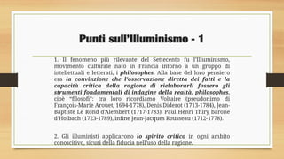 Punti sull’Illuminismo - 1
1. Il fenomeno più rilevante del Settecento fu l’Illuminismo,
movimento culturale nato in Francia intorno a un gruppo di
intellettuali e letterati, i philosophes. Alla base del loro pensiero
era la convinzione che l’osservazione diretta dei fatti e la
capacità critica della ragione di rielaborarli fossero gli
strumenti fondamentali di indagine della realtà. philosophes,
cioè “filosofi”: tra loro ricordiamo Voltaire (pseudonimo di
François-Marie Arouet, 1694-1778), Denis Diderot (1713-1784), Jean-
Baptiste Le Rond d’Alembert (1717-1783), Paul Henri Thiry barone
d’Holbach (1723-1789), infine Jean-Jacques Rousseau (1712-1778).
2. Gli illuministi applicarono lo spirito critico in ogni ambito
conoscitivo, sicuri della fiducia nell’uso della ragione.
 