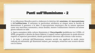 Punti sull’Illuminismo - 2
3. La riflessione filosofica portò a elaborare le dottrine del sensismo, del meccanicismo
e dell’utilitarismo. Il sensismo in particolare attribuiva ai cinque sensi la facoltà di
determinare il pensiero e le idee; il meccanicismo teorizzava che la natura operasse
come una macchina automatica, senza finalità, mentre l’utilitarismo riteneva un’azione
giusta soltanto se utile.
4. Opera esemplare della cultura illuminista è l’Encyclopédie (pubblicata tra il 1751 e il
1772), progettata e diretta da Denis Diderot: il sapere venne organizzato in modo diverso
rispetto ai repertori precedenti, dando particolare rilevanza alla scienza e alla tecnica.
5. In Italia i principi dell’Illuminismo vennero accolti ma applicati in modo meno
radicale ed estremista: gli illuministi italiani, per esempio, evitarono uno scontro diretto
con la Chiesa.
 