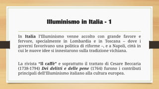 Illuminismo in Italia - 1
In Italia l’Illuminismo venne accolto con grande favore e
fervore, specialmente in Lombardia e in Toscana – dove i
governi favorivano una politica di riforme –, e a Napoli, città in
cui le nuove idee si innestarono sulla tradizione vichiana.
La rivista “Il caffè” e soprattutto il trattato di Cesare Beccaria
(1738-1794) Dei delitti e delle pene (1764) furono i contributi
principali dell’Illuminismo italiano alla cultura europea.
 