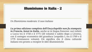 Illuminismo in Italia - 2
Un Illuminismo moderato: il caso italiano
La prima edizione completa dell’Encyclopédie non fu stampata
in Francia, bensì in Italia, anche se in lingua francese: uscì infatti
a Lucca tra il 1758 e il 1771 (28 volumi) e subito dopo a Livorno,
con il sostegno economico del granduca Leopoldo I, tra il 1769 e il
1779 (trentanove volumi). Ciò significa che il clima culturale
italiano era pronto a recepire le idee illuministiche
 