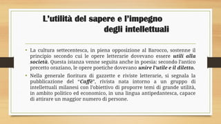 L’utilità del sapere e l’impegno
degli intellettuali
• La cultura settecentesca, in piena opposizione al Barocco, sostenne il
principio secondo cui le opere letterarie dovevano essere utili alla
società. Questa istanza venne seguita anche in poesia: secondo l’antico
precetto oraziano, le opere poetiche dovevano unire l’utile e il diletto.
• Nella generale fioritura di gazzette e riviste letterarie, si segnala la
pubblicazione del “Caffè”, rivista nata intorno a un gruppo di
intellettuali milanesi con l’obiettivo di proporre temi di grande utilità,
in ambito politico ed economico, in una lingua antipedantesca, capace
di attirare un maggior numero di persone.
 