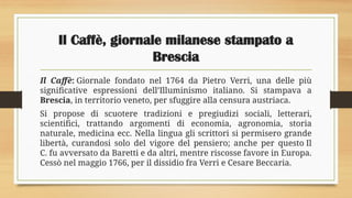 Il Caffè, giornale milanese stampato a
Brescia
Il Caffè: Giornale fondato nel 1764 da Pietro Verri, una delle più
significative espressioni dell’Illuminismo italiano. Si stampava a
Brescia, in territorio veneto, per sfuggire alla censura austriaca.
Si propose di scuotere tradizioni e pregiudizi sociali, letterari,
scientifici, trattando argomenti di economia, agronomia, storia
naturale, medicina ecc. Nella lingua gli scrittori si permisero grande
libertà, curandosi solo del vigore del pensiero; anche per questo Il
C. fu avversato da Baretti e da altri, mentre riscosse favore in Europa.
Cessò nel maggio 1766, per il dissidio fra Verri e Cesare Beccaria.
 