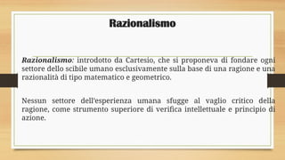 Razionalismo
Razionalismo: introdotto da Cartesio, che si proponeva di fondare ogni
settore dello scibile umano esclusivamente sulla base di una ragione e una
razionalità di tipo matematico e geometrico.
Nessun settore dell’esperienza umana sfugge al vaglio critico della
ragione, come strumento superiore di verifica intellettuale e principio di
azione.
 