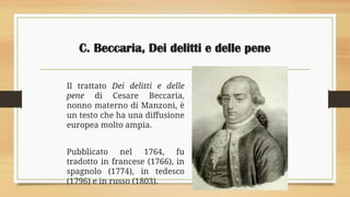 C. Beccaria, Dei delitti e delle pene
Il trattato Dei delitti e delle
pene di Cesare Beccaria,
nonno materno di Manzoni, è
un testo che ha una diffusione
europea molto ampia.
Pubblicato nel 1764, fu
tradotto in francese (1766), in
spagnolo (1774), in tedesco
(1796) e in russo (1803).
 