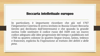 Beccaria intellettuale europeo
In particolare, è importante ricordare che già nel 1767
l’imperatrice Caterina II aveva invitato in Russia Cesare Beccaria
(invito poi declinato dall’interessato) e che quando la grande
zarina volle sostituire il codice russo del 1649 con un nuovo
codice adeguato alle idee progressiste del tempo e pubblicato nel
1768 su quattro colonne in quattro lingue (russo, latino, tedesco
e francese), esplicita fu l’ispirazione al trattato Dei delitti e delle
pene.
 