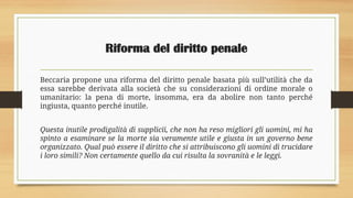 Riforma del diritto penale
Beccaria propone una riforma del diritto penale basata più sull’utilità che da
essa sarebbe derivata alla società che su considerazioni di ordine morale o
umanitario: la pena di morte, insomma, era da abolire non tanto perché
ingiusta, quanto perché inutile.
Questa inutile prodigalità di supplicii, che non ha reso migliori gli uomini, mi ha
spinto a esaminare se la morte sia veramente utile e giusta in un governo bene
organizzato. Qual può essere il diritto che si attribuiscono gli uomini di trucidare
i loro simili? Non certamente quello da cui risulta la sovranità e le leggi.
 