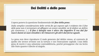 Dei Delitti e delle pene
L’opera poneva la questione fondamentale del fine della pena:
Dalla semplice considerazione delle verità fin qui esposte egli è evidente che il fine
delle pene non è tormentare ed affliggere un essere sensibile, né di disfare un delitto
già commesso. (…) Il fine è dunque non è altro che impedire il reo dal far
nuovi danni ai suoi cittadini e di rimuovere gli altri dal farne uguali.
La pena non deve riprodurre il male generato dal delitto stesso, al contrario di
quello che invece avviene con la tortura e con l’esecuzione capitale. L’uso della
pena di morte è una soluzione contraddittoria, poiché presuppone che sia lecito
allo Stato quanto è illecito al singolo.
 