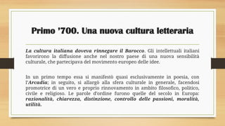Primo ’700. Una nuova cultura letteraria
La cultura italiana doveva rinnegare il Barocco. Gli intellettuali italiani
favorirono la diffusione anche nel nostro paese di una nuova sensibilità
culturale, che partecipava del movimento europeo delle idee.
In un primo tempo essa si manifestò quasi esclusivamente in poesia, con
l’Arcadia; in seguito, si allargò alla sfera culturale in generale, facendosi
promotrice di un vero e proprio rinnovamento in ambito filosofico, politico,
civile e religioso. Le parole d’ordine furono quelle del secolo in Europa:
razionalità, chiarezza, distinzione, controllo delle passioni, moralità,
utilità.
 