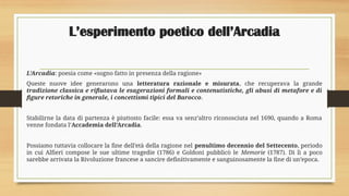 L’esperimento poetico dell’Arcadia
L’Arcadia: poesia come «sogno fatto in presenza della ragione»
Queste nuove idee generarono una letteratura razionale e misurata, che recuperava la grande
tradizione classica e rifiutava le esagerazioni formali e contenutistiche, gli abusi di metafore e di
figure retoriche in generale, i concettismi tipici del Barocco.
Stabilirne la data di partenza è piuttosto facile: essa va senz’altro riconosciuta nel 1690, quando a Roma
venne fondata l’Accademia dell’Arcadia.
Possiamo tuttavia collocare la fine dell’età della ragione nel penultimo decennio del Settecento, periodo
in cui Alfieri compose le sue ultime tragedie (1786) e Goldoni pubblicò le Memorie (1787). Di lì a poco
sarebbe arrivata la Rivoluzione francese a sancire definitivamente e sanguinosamente la fine di un’epoca.
 