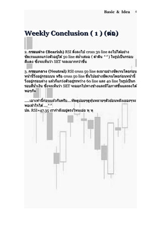 Basic & Idea
Weekly Conclusion ( 1 ) (Weekly Conclusion ( 1 ) (ต่อต่อ))
2.2. กรอบล่างกรอบล่าง (Bearish)(Bearish) RSIRSI ดิ่งลงไปดิ่งลงไป cross 30 linecross 30 line ลงไปได ้อย่างลงไปได ้อย่าง
ชัดเจนและแกว่งตัวอยู่ใต ้ชัดเจนและแกว่งตัวอยู่ใต ้ 50 line50 line สม่ำาเสมอสม่ำาเสมอ (( ดำาดินดำาดิน ^^)^^) ในรูปเป็นกรอบในรูปเป็นกรอบ
สีเเดงสีเเดง ซึ่งจะเห็นว่าซึ่งจะเห็นว่า SETSET จะลงมากกว่าขึ้นจะลงมากกว่าขึ้น
3.3. กรอบกลางกรอบกลาง (Neutral)(Neutral) RSI cross 50 lineRSI cross 50 line ลงมาอย่างชัดเจนโดยก่อนลงมาอย่างชัดเจนโดยก่อน
หน้านี้วิ่งอยู่กรอบบน หรือหน้านี้วิ่งอยู่กรอบบน หรือ cross 50 linecross 50 line ขึ้นไปอย่างชัดเจนโดยก่อนหน้านี้ขึ้นไปอย่างชัดเจนโดยก่อนหน้านี้
วิ่งอยู่กรอบล่าง แล ้วก็แกว่งตัวอยู่ระหว่างวิ่งอยู่กรอบล่าง แล ้วก็แกว่งตัวอยู่ระหว่าง 60 line60 line และและ 40 line40 line ในรูปเป็นกในรูปเป็นก
รอบสีน้ำาเงินรอบสีน้ำาเงิน ซึ่งจะเห็นว่าซึ่งจะเห็นว่า SETSET จะออกไปทางข ้างและมีโอกาสขึ้นและลงได ้จะออกไปทางข ้างและมีโอกาสขึ้นและลงได ้
พอๆกันพอๆกัน
..........เอาเท่านี้ก่อนแล ้วกันครับเอาเท่านี้ก่อนแล ้วกันครับ........หัดดูบ่อยๆดูหุ้นหลายๆตัวย ้อนหลังเยอะๆจะหัดดูบ่อยๆดูหุ้นหลายๆตัวย ้อนหลังเยอะๆจะ
พอเข ้าใจได ้พอเข ้าใจได ้....^^....^^
ปลปล. RSI=47.35. RSI=47.35 เรากำาลังอยู่ตรงไหนเอ่ย หุ หุเรากำาลังอยู่ตรงไหนเอ่ย หุ หุ
4
 