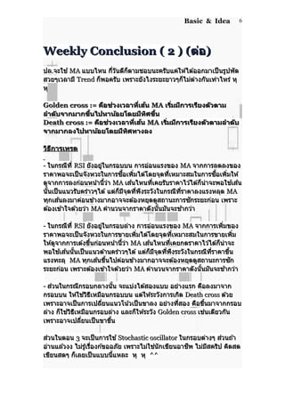 Basic & Idea
Weekly Conclusion ( 2 ) (Weekly Conclusion ( 2 ) (ต่อต่อ))
ปลปล..จะใช ้จะใช ้ MAMA แบบไหน กี่วันดีก็ตามชอบนะครับแค่ให ้ได ้ออกมาเป็นรูปพัดแบบไหน กี่วันดีก็ตามชอบนะครับแค่ให ้ได ้ออกมาเป็นรูปพัด
สวยๆเวลามีสวยๆเวลามี TrendTrend ก็พอครับ เพราะยังไงระยะยาวๆก็ไม่ต่างกันเท่าไหร่ หุก็พอครับ เพราะยังไงระยะยาวๆก็ไม่ต่างกันเท่าไหร่ หุ
หุหุ
Golden cross :=Golden cross := คือช่วงเวลาที่เส้นคือช่วงเวลาที่เส้น MAMA เริ่มมีการเรียงตัวตามเริ่มมีการเรียงตัวตาม
ลำาดับจากมากขึ้นไปหาน้อยโดยมีทิศขึ้นลำาดับจากมากขึ้นไปหาน้อยโดยมีทิศขึ้น
Death cross :=Death cross := คือช่วงเวลาที่เส้นคือช่วงเวลาที่เส้น MAMA เริ่มมีการเรียงตัวตามลำาดับเริ่มมีการเรียงตัวตามลำาดับ
จากมากลงไปหาน้อยโดยมีทิศทางลงจากมากลงไปหาน้อยโดยมีทิศทางลง
วิธีการเทรดวิธีการเทรด
-- ในกรณีที่ในกรณีที่ RSIRSI ยังอยู่ในกรอบบน การอ่อนแรงของยังอยู่ในกรอบบน การอ่อนแรงของ MAMA จากการลดลงของจากการลดลงของ
ราคาพอจะเป็นจังหวะในการซื้อเพิ่มได ้โดยจุดที่เหมาะสมในการซื้อเพิ่มให ้ราคาพอจะเป็นจังหวะในการซื้อเพิ่มได ้โดยจุดที่เหมาะสมในการซื้อเพิ่มให ้
ดูจากการลงก่อนหน้านี้ว่าดูจากการลงก่อนหน้านี้ว่า MAMA เส ้นไหนที่เคยรับราคาไว ้ได ้ก็น่าจะพอใช ้เส ้นเส ้นไหนที่เคยรับราคาไว ้ได ้ก็น่าจะพอใช ้เส ้น
นั้นเป็นแนวรับคร่าวๆได ้ แต่ก็มีจุดที่พึงระวังในกรณีที่ราคาลงแรงหลุดนั้นเป็นแนวรับคร่าวๆได ้ แต่ก็มีจุดที่พึงระวังในกรณีที่ราคาลงแรงหลุด MAMA
ทุกเส ้นลงมาค่อนข ้างมากอาจจะต ้องหยุดดูสถานะการซักระยะก่อน เพราะทุกเส ้นลงมาค่อนข ้างมากอาจจะต ้องหยุดดูสถานะการซักระยะก่อน เพราะ
ต ้องเข ้าใจด ้วยว่าต ้องเข ้าใจด ้วยว่า MAMA คำานวนจากราคาดังนั้นมันจะช ้ากว่าคำานวนจากราคาดังนั้นมันจะช ้ากว่า
-- ในกรณีที่ในกรณีที่ RSIRSI ยังอยู่ในกรอบล่าง การอ่อนแรงของยังอยู่ในกรอบล่าง การอ่อนแรงของ MAMA จากการเพิ่มของจากการเพิ่มของ
ราคาพอจะเป็นจังหวะในการขายเพิ่มได ้โดยจุดที่เหมาะสมในการขายเพิ่มราคาพอจะเป็นจังหวะในการขายเพิ่มได ้โดยจุดที่เหมาะสมในการขายเพิ่ม
ให ้ดูจากการเด ้งขี้นก่อนหน้านี้ว่าให ้ดูจากการเด ้งขี้นก่อนหน้านี้ว่า MAMA เส ้นไหนที่เคยกดราคาไว ้ได ้ก็น่าจะเส ้นไหนที่เคยกดราคาไว ้ได ้ก็น่าจะ
พอใช ้เส ้นนั้นเป็นแนวต ้านคร่าวๆได ้ แต่ก็มีจุดที่พึงระวังในกรณีที่ราคาขึ้นพอใช ้เส ้นนั้นเป็นแนวต ้านคร่าวๆได ้ แต่ก็มีจุดที่พึงระวังในกรณีที่ราคาขึ้น
แรงทะลุแรงทะลุ MAMA ทุกเส ้นขึ้นไปค่อนข ้างมากอาจจะต ้องหยุดดูสถานะการซักทุกเส ้นขึ้นไปค่อนข ้างมากอาจจะต ้องหยุดดูสถานะการซัก
ระยะก่อนระยะก่อน เพราะต ้องเข ้าใจด ้วยว่าเพราะต ้องเข ้าใจด ้วยว่า MAMA คำานวนจากราคาดังนั้นมันจะช ้ากว่าคำานวนจากราคาดังนั้นมันจะช ้ากว่า
-- ส่วนในกรณีกรอบกลางนั้น จะแบ่งได ้สองแบบ อย่างแรก คือลงมาจากส่วนในกรณีกรอบกลางนั้น จะแบ่งได ้สองแบบ อย่างแรก คือลงมาจาก
กรอบบน ให ้ใช ้วิธีเหมือนกรอบบน แต่ให ้ระวังการเกิดกรอบบน ให ้ใช ้วิธีเหมือนกรอบบน แต่ให ้ระวังการเกิด Death crossDeath cross ด ้วยด ้วย
เพราะอาจเป็นการเปลี่ยนแนวโน้วเป็นขาลง อย่างที่สอง คือขึ้นมาจากกรอบเพราะอาจเป็นการเปลี่ยนแนวโน้วเป็นขาลง อย่างที่สอง คือขึ้นมาจากกรอบ
ล่าง ก็ใช ้วิธีเหมือนกรอบล่าง และก็ให ้ระวังล่าง ก็ใช ้วิธีเหมือนกรอบล่าง และก็ให ้ระวัง Golden crossGolden cross เช่นเดียวกันเช่นเดียวกัน
เพราะอาจเปลี่ยนเป็นขาขึ้นเพราะอาจเปลี่ยนเป็นขาขึ้น
ส่วนในตอนส่วนในตอน 33 จะเป็นการใช ้จะเป็นการใช ้ Stochastic oscillatorStochastic oscillator ในกรอบต่างๆ ส่วนถ ้าในกรอบต่างๆ ส่วนถ ้า
อ่านแล ้วงง ไม่รู้เรื่องก ้ขออภัย เพราะไม่ใช่นักเขียนอาชีพ ไม่มีสคริป คิดสดอ่านแล ้วงง ไม่รู้เรื่องก ้ขออภัย เพราะไม่ใช่นักเขียนอาชีพ ไม่มีสคริป คิดสด
เขียนสดๆ ก็เลยเป็นแบบนี้แหละเขียนสดๆ ก็เลยเป็นแบบนี้แหละ หุหุ หุหุ ^^^^
6
 