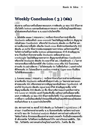 Basic & Idea
Weekly Conclusion ( 3 ) (Weekly Conclusion ( 3 ) (ต่อต่อ))
ต ้องขาย แต่ในบางครั้งเมื่อตลาดลงแรงๆ การตัดเส ้นต ้องขาย แต่ในบางครั้งเมื่อตลาดลงแรงๆ การตัดเส ้น 5050 ของของ RSIRSI มีโอกาสมีโอกาส
เป็นได ้ทั้งเป็นได ้ทั้ง bottombottom และจุดเริ่มต ้นของการลงยาว ฉะนั้นก็อยู่ในดุลพินิจของและจุดเริ่มต ้นของการลงยาว ฉะนั้นก็อยู่ในดุลพินิจของ
ผู้ใช ้แต่ละคนก็แล ้วกันนะ หุ หุ แบบว่าเงินใครๆก็รักผู้ใช ้แต่ละคนก็แล ้วกันนะ หุ หุ แบบว่าเงินใครๆก็รัก
2.2. Middle zoneMiddle zone (( กรอบกลางกรอบกลาง )) จะเริ่มหาจังหวะในการเข ้าซื้อเมื่อจะเริ่มหาจังหวะในการเข ้าซื้อเมื่อ
StochasticStochastic เคลื่อนที่เข ้าเคลื่อนที่เข ้า zone oversoldzone oversold โดยใช ้สัญญาณซื้อจากโดยใช ้สัญญาณซื้อจาก สัญญาณสัญญาณ
กลับตัวของกลับตัวของ CandlestickCandlestick หรือจะใช ้หรือจะใช ้ StochasticStochastic ตัดเส ้นตัดเส ้น 2020 ขึ้นก็ได ้ แต่ขึ้นก็ได ้ แต่
ความเสี่ยงจะมากขึ้นอีก เมื่อเกิดความเสี่ยงจะมากขึ้นอีก เมื่อเกิด Death crossDeath cross ซึ่งมักจะเกิดพร ้อมๆกับซึ่งมักจะเกิดพร ้อมๆกับ RSIRSI
ตัดเส ้นตัดเส ้น 4040 ลงไป ซึ่งอาจจะต ้องหยุดดูสถานะการก่อน แต่ใครจะลุยก็ได ้ลงไป ซึ่งอาจจะต ้องหยุดดูสถานะการก่อน แต่ใครจะลุยก็ได ้
ไม่ใช่ว่าจะไม่มีโอกาสเป็นไม่ใช่ว่าจะไม่มีโอกาสเป็น bottombottom แค่น้อยหน่อยเอง หึ หึ ส่วนสัญญาณแค่น้อยหน่อยเอง หึ หึ ส่วนสัญญาณ
ขาย ก็จะเริ่มหาจังหวะขายเมื่อขาย ก็จะเริ่มหาจังหวะขายเมื่อ StochasticStochastic เคลื่อนเข ้าสู่เคลื่อนเข ้าสู่ zonezone
overboughtoverbought โดยใช ้สัญญาณขายจากโดยใช ้สัญญาณขายจาก สัญญาณกลับตัวของสัญญาณกลับตัวของ CandlestickCandlestick
หรือจะใช ้หรือจะใช ้ StochasticStochastic ตัดเส ้นตัดเส ้น 8080 ลงมาก็ได ้ แต่ลงมาก็ได ้ แต่..(..( มีแต่อีกแล ้วมีแต่อีกแล ้ว :( ):( ) โอกาสโอกาส
จะรวยจะเพิ่มมากขึ้นในกรณีที่ เกิดจะรวยจะเพิ่มมากขึ้นในกรณีที่ เกิด Golden crossGolden cross หรือหรือ RSIRSI วิ่งแรงทะลุวิ่งแรงทะลุ
ผ่านเส ้นผ่านเส ้น 6060 อย่างชัดเจนอย่างชัดเจน (( ไม่ใช่ทะลุเส ้นไม่ใช่ทะลุเส ้น 6060 ไปตี๊ดนึงก็เอาไปตี๊ดนึงก็เอา )) และถ ้าจะให ้และถ ้าจะให ้
ดีก็ทะลุเส ้นดีก็ทะลุเส ้น 7070 ไปเลยเป็นการไปเลยเป็นการ confirmconfirm การเข ้าสู่การเข ้าสู่ Upper zoneUpper zone ก็เปลี่ยนก็เปลี่ยน
ไปใช ้วิธีเล่นแบบข ้อไปใช ้วิธีเล่นแบบข ้อ 11
3.3. Lower zoneLower zone (( กรอบล่างกรอบล่าง )) จะเริ่มหาจังหวะในการเข ้าขายหรือทยอยจะเริ่มหาจังหวะในการเข ้าขายหรือทยอย
ขายเพิ่มเมื่อขายเพิ่มเมื่อ StochasticStochastic เคลื่อนตัวขึ้นสูงกว่าเส ้นเคลื่อนตัวขึ้นสูงกว่าเส ้น 5050 โดยจะขายตามแนวโดยจะขายตามแนว
ต ้านของเส ้นต ้านของเส ้น MAMA หรือจะรอขายจากสัญญาณกลับตัวของหรือจะรอขายจากสัญญาณกลับตัวของ CandlestickCandlestick หรืหรื
อจะใช ้อจะใช ้ StochasticStochastic ตัดเส ้นตัดเส ้น signalsignal ลงมาก็ได ้ ส่วนสัญญาณซื้อ จะใช ้ลงมาก็ได ้ ส่วนสัญญาณซื้อ จะใช ้
สัญญาณซื้อเมื่อสัญญาณซื้อเมื่อ RSIRSI ตัดเส ้นตัดเส ้น 5050 ขึ้น ซึ่งบางทีอาจมองว่าแค่เป็นการย ้ายขึ้น ซึ่งบางทีอาจมองว่าแค่เป็นการย ้าย
จากจาก LowerLower มามา MiddleMiddle เองทำาไมต ้องรีบซื้อ แต่ในบางครั้งเมื่อตลาดขึ้นเองทำาไมต ้องรีบซื้อ แต่ในบางครั้งเมื่อตลาดขึ้น
แรงๆ การตัดเส ้นแรงๆ การตัดเส ้น 5050 ของของ RSIRSI มีโอกาสเป็นได ้ทั้งมีโอกาสเป็นได ้ทั้ง TopTop และจุดเริ่มต ้นของและจุดเริ่มต ้นของ
การขึ้นยาว ฉะนั้นมีของติดมือไว ้หน่อยก็ดีแต่ก็อยู่ในดุลพินิจของผู้ใช ้แต่ละการขึ้นยาว ฉะนั้นมีของติดมือไว ้หน่อยก็ดีแต่ก็อยู่ในดุลพินิจของผู้ใช ้แต่ละ
คนก็แล ้วกันนะ หุ หุ แบบว่าเงินใครๆก็รักคนก็แล ้วกันนะ หุ หุ แบบว่าเงินใครๆก็รัก
ปลปล.. สถานะการณ์ ณ ตอนนี้สถานะการณ์ ณ ตอนนี้ RSIRSI ตัดเส ้นตัดเส ้น 5050 ในวันศุกร์ในวันศุกร์ ( 05/08/2011 )( 05/08/2011 ) ที่ที่
ผ่านมา ว่าแต่ใครจะกล ้าขายครับ หุ หุ นี่แหละครับคือ จุดวัดความบ ้าและผ่านมา ว่าแต่ใครจะกล ้าขายครับ หุ หุ นี่แหละครับคือ จุดวัดความบ ้าและ
ความโง่ ของ นักความโง่ ของ นัก Technical analysisTechnical analysis พันธ์แท ้ เพราะบ ้าอย่างเดียวทำาไม่พันธ์แท ้ เพราะบ ้าอย่างเดียวทำาไม่
ได ้ต ้องโง่ด ้วย ถึงจะยอมเชื่อและทำาตามอย่างหมดใจ จึงเป็นอีกเหตุผลหนึ่งได ้ต ้องโง่ด ้วย ถึงจะยอมเชื่อและทำาตามอย่างหมดใจ จึงเป็นอีกเหตุผลหนึ่ง
ที่ เด็กเทคนิค ไม่ได ้รับความเชื่อถือและไว ้ใจ เพราะวันๆเอาแต่ตีกันที่ เด็กเทคนิค ไม่ได ้รับความเชื่อถือและไว ้ใจ เพราะวันๆเอาแต่ตีกัน......โอ๊ะโอ๊ะ
โอ๊ะโอ๊ะ ....ไม่ใช่ครับ เพราะคนส่วนใหญ่ไม่บ ้าและไม่โง่ไม่ใช่ครับ เพราะคนส่วนใหญ่ไม่บ ้าและไม่โง่......ไงครับ ฮือ ฮือไงครับ ฮือ ฮือ
8
 