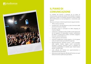 IL PIANO DI
COMUNICAZIONE
La visibilità del Festival è sostenuta da un piano di
comunicazione sempre più robusto che mixando in maniera
opportuna i media e le iniziative garantisce ottima visibilità
alla manifestazione, ai suoi protagonisti e, ovviamente, agli
sponsor.
Rientrano nel piano media di quest’anno le seguenti attività
•	 ufficio stampa nazionale;
•	 manifesti 6x3 e 70x100 dislocati su tutto il territorio delle
     province di Caserta e Napoli;
•	 locandine presso le principali vie dello shopping di
     Caserta e Napoli;
•	 mailing list su database di oltre 20.000 contatti selezionati
     tra le categorie di imprenditori (canale confindustria
     ed ANCE) e professionisti (medici, architetti, ingegneri,
     avvocati, commercialisti, etc.);
•	 mailing agli Amici del Festival;
•	 inserzioni pubblicitarie (mezza pagina e 1/4 di pagina)
     sulle principali testate giornalistiche regionali;
•	 libretti/programmi distribuiti presso i punti nevralgici
     della regione (hotels, negozi, centri commerciali,
     aeroporti e stazioni, ristoranti e bar) e in allegato sul
     “Venerdì di Repubblica” in 60.000 copie. Totale tiratura
     libretto 100.000 copie;
•	 radio ufficiale del Festival con spazi/contenitore e
     approfondimenti giornalieri;
•	 televisione locale regionale ufficiale del Festival con spazi
     dedicati durante il palinsesto giornaliero.
 