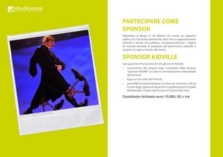 PARTECIPARE COME
SPONSOR
Settembre al Borgo in 38 edizioni ha creato un rapporto
solido con il territorio divenendo, oltre che un appuntamento
radicato e amato dal pubblico, un’opportunità per i ragazzi
di crescere amando le tradizioni del patrimonio culturale e
scoprire il magico mondo del teatro.

SPONSOR KIDVILLE
Sarà garantita l’esclusività di tutti gli eventi Kidville:
•	 inserimento del proprio logo introdotto dalla dicitura
    “sponsor Kidville” su tutta la comunicazione istituzionale
    del Festival;
•	 logo sul sito web del Festival;
•	 possibilità di personalizzare con banner, striscioni, roll up
    le sedi degli spettacoli durante le manifestazioni (Castello
    Medioevale e Piazza del Duomo di Caserta Vecchia);

Contributo richiesto euro 10.000, 00 + iva
 