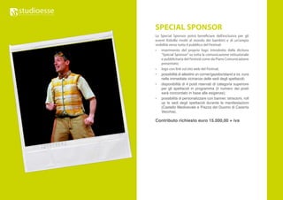SPECIAL SPONSOR
Lo Special Sponsor potrà beneficiare dell’esclusiva per gli
eventi Kidville rivolti al mondo dei bambini e di un’ampia
visibilità verso tutto il pubblico del Festival:
•	 inserimento del proprio logo introdotto dalla dicitura
     “Special Sponsor” su tutta la comunicazione istituzionale
     e pubblicitaria del Festival come da Piano Comunicazione
     presentato;
•	 logo con link sul sito web del Festival;
• possibilità di allestire un corner/gazebo/stand a vs. cura
     nelle immediate vicinanze delle sedi degli spettacoli;
• disponibilità di 4 posti riservati di categoria superiore
     per gli spettacoli in programma (il numero dei posti
     sarà concordato in base alle esigenze);
• possibilità di personalizzare con banner, striscioni, roll
     up le sedi degli spettacoli durante le manifestazioni
     (Castello Medioevale e Piazza del Duomo di Caserta
     Vecchia).

Contributo richiesto euro 15.000,00 + iva
 
