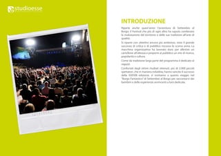 INTRODUZIONE
Riparte anche quest’anno l’avventura di Settembre al
Borgo: il Festival che più di ogni altro ha saputo combinare
la rivalutazione del territorio e delle sue tradizioni all’arte di
qualità.
Si riparte con obiettivi ancora più ambiziosi, visto il grande
successo di critica e di pubblico riscosso lo scorso anno. La
macchina organizzativa ha lavorato duro per allestire un
cartellone all’altezza e proporre al pubblico un mix di ricerca,
popolarità e cultura.
Come da tradizione larga parte del programma è dedicato ai
ragazzi.
Confortati dagli ottimi risultati ottenuti, più di 2.000 piccoli
spettatori, che in maniera indubbia, hanno sancito il successo
della XXXVIII edizione, vi invitiamo a questo viaggio nel
“Borgo Fantastico” di Settembre al Borgo per raccontarvi dei
bambini e delle esperienze avvincenti a loro dedicate.
 