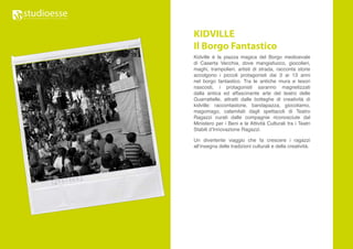 KIDVILLE
Il Borgo Fantastico
Kidville è la piazza magica del Borgo medioevale
di Caserta Vecchia, dove mangiafuoco, giocolieri,
maghi, trampolieri, artisti di strada, racconta storie
accolgono i piccoli protagonisti dai 3 ai 13 anni
nel borgo fantastico. Tra le antiche mura e tesori
nascosti, i protagonisti saranno magnetizzati
dalla antica ed affascinante arte del teatro delle
Guarrattelle, attratti dalle botteghe di creatività di
kidville: raccontastorie, bandapazza, giocoliamo,
magomago, calamitati dagli spettacoli di Teatro
Ragazzi curati dalle compagnie riconosciute dal
Ministero per i Beni e le Attività Culturali tra i Teatri
Stabili d’Innovazione Ragazzi.

Un divertente viaggio che fa crescere i ragazzi
all’insegna delle tradizioni culturali e della creatività.
 