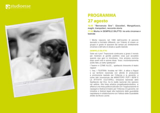 PROGRAMMA
27 agosto
16.00 “Benvenuto Sire”: Giocolieri, Mangiafuoco,
maghi, trampolieri, racconta storie
17.00 Morks in SEMPELE DILITTO: tra arte circense e
teatrale

  I Morks nascono nel 1999 dall’incontro di percorsi
  lavorativi e formativi differenti, con l’intento di creare un
  gruppo in grado di spaziare dal campo più strettamente
  circense e dell’arte di strada a quello teatrale.

  SEMPELE DILITTO
  Gidio ed il prof. Trepiccione continuano a girare il mondo
  per mostrare al gentile pubblico cosa può accadere
  quando due geni si incontrano. Una anziana nonnina
  dopo averli visti in azione disse: “bravi, involontariamente
  avete fatto un bello spettacolo”.
  I Teatrini in COME ALICE... spettacolo itinerante di teatro
  ragazzi
  L’ Ass. I TEATRINI, fondata nel 1991, è attiva a Napoli
  e sul territorio nazionale con attività di produzione
  e promozione teatrale per l’infanzia e la gioventù, e
  come tale riconosciuta dal MINISTERO PER I BENI E
  LE ATTIVITA’ CULTURALI, Direzione Generale dello
  Spettacolo dal Vivo, tra le realtà nazionali che operano
  nel settore. Alla linea artistica progettuale/produttiva, si
  affianca una linea politico/culturale con l’organizzazione di
  rassegne e festival di teatro per l’infanzia e la gioventù, ed
  iniziative e festival legati alla tradizione delle guarattelle
  napoletane in collaborazione con l’Istituto delle Guarattelle
  diretto da Bruno Leone.
 