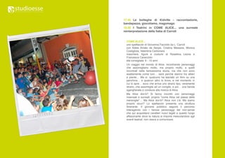 17.45 Le botteghe di Kidville - raccontastorie,
bandapazza, giocoliamo, magomago
19.00 I Teatrini in COME ALICE... una surreale
reinterpretazione della fiaba di Carroll


 COME ALICE...
 uno spettacolo di Giovanna Facciolo da L. Carroll
 con Adele Amato de Serpis, Cristina Messere, Monica
 Costigliola, Valentina Carbonara
 maschere, figure e costumi di Rosellina Leone e
 Francesca Caracciolo
 età consigliata: 6 - 10 anni
 Un viaggio nel mondo di Alice, incontrando personaggi
 che assomigliano molto, ma proprio molto, a quelli
 incontrati nella famosissima storia, ma che non sono
 esattamente come loro… sarà perché stanno tra alberi
 e piante… Ma sì, qualcuno ha lasciato un libro su una
 panchina… e qualcun altro lo trova, e nel momento in
 cui lo apre… ecco che arriva uno strano tipo, veramente
 strano, che assomiglia ad un coniglio, e poi… una banda
 sgangherata ci conduce alla ricerca di Alice.
 Ma Alice dov’è? Si fanno incontri con personaggi
 insensati e surreali, proprio “come Alice nel paese delle
 meraviglie”… Ma Alice dov’è? Alice non c’è. Ma siamo
 proprio sicuri? Lo spettacolo presenta una struttura
 itinerante. Il giovane pubblico seguirà il percorso
 interagendo con i famosi personaggi del non-sense
 che qui acquistano caratteri nuovi legati a questo luogo
 affascinante dove la natura si impone mescolandosi agli
 eventi teatrali. non riesce a comunicare.
 