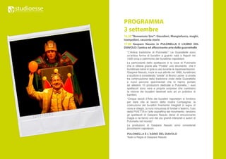 PROGRAMMA
3 settembre
16.30 “Benvenuto Sire”: Giocolieri, Mangiafuoco, maghi,
trampolieri, racconta storie
17.00 Gaspare Nasuto in PULCINELLA E L’ASINO DEL
DIAVOLO: l’antica ed affascinante arte delle guarrattelle
  “L’Antica tradizione di Pulcinella”: Le Guarattelle sono
  un’antica forma di burattini a guanto nata a Napoli nel
  1500 circa e patrimonio dei burattinai napoletani.
  La particolarità dello spettacolo è la voce di Pulcinella
  che si ottiene grazie alla “Pivetta” uno strumento che il
  burattinaio tiene in gola e usa durante le rappresentazioni.
  Gaspare Nasuto, inizia la sua attività nel 1989, burattinaio
  e scultore è considerato “erede” di Bruno Leone si snoda
  tra continuazione della tradizione orale delle Guarattelle
  e nuovi percorsi sperimentali che lo hanno portato
  ad allestire 10 produzioni dedicate a Pulcinella, i suoi
  spettacoli sono vere e proprie sorprese che cambiano
  la visione dei burattini destinati solo ad un pubblico di
  bambini.
  “Cinque secoli d’Arte dei burattini napoletani si fondono
  per dare vita al lavoro della nostra Compagnia: la
  costruzione dei burattini finemente intagliati in legno di
  noce e ciliegio, la cura minuziosa di fondali e teatrini, l’uso
  della PIVETTA e l’arte sopraffina del movimento, rendono
  gli spettacoli di Gaspare Nasuto densi di emozionante
  magia e ne fanno uno dei più grandi interpreti e autori di
  Pulcinella nel mondo”.
  Le produzioni di Gaspare Nasuto sono considerati
  piccolissimi capolavori.

  PULCINELLA E L’ASINO DEL DIAVOLO
  Testo e Regia di Gaspare Nasuto
 