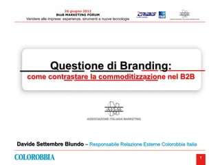 26 giugno 2012
                    BtoB MARKETING FORUM
   Vendere alle imprese: esperienze, strumenti e nuove tecnologie




 ________ __ _______ ____ ___________
      Questione di Branding:
    come contrastare la commoditizzazione nel B2B
             __ _________________ ___




Davide Settembre Blundo – Responsabile Relazione Esterne Colorobbia Italia

                                                                             1
 