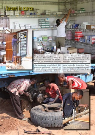 Lavori in corso
Riorganizzazione nei magazzini in corso.
Con l’arrivo della dottoressa Bellina ab-
biamo deciso di attivare la sala della bat-
teriologia, che attualmente era usata come
magazzino. Abbiamo allora spostato il
quadro elettrico generale del blocco ope-
ratorio in modo da recuperare lo spazio
della cabina elettrica come magazzino.
Alla zona tecnica, invece Robert il fale-
gname, sta quasi finendo i serramenti per
la scuola infermieri, mentre i meccanici
sostituiscono per l’ennesima volta i semi-
assi del camion. Per fortuna, dopo che ab-
biamo cambiato il ponte posteriore, questi
si trovano facilmente a Kananga. E spe-
riamo che adesso durino.
 