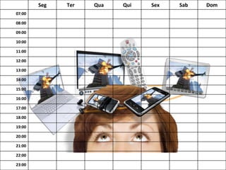Seg	
   Ter	
   Qua	
   Qui	
   Sex	
   Sab	
   Dom	
  
07:00	
  
08:00	
  
09:00	
  
10:00	
  
11:00	
  
12:00	
  
13:00	
  
14:00	
  
15:00	
  
16:00	
  
17:00	
  
18:00	
  
19:00	
  
20:00	
  
21:00	
  
22:00	
  
23:00	
  
 