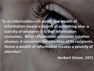  	
  
	
  
	
  
“In	
  an	
  informa+on-­‐rich	
  world,	
  the	
  wealth	
  of	
  
informa+on	
  means	
  a	
  dearth	
  of	
  something	
  else:	
  a	
  
scarcity	
  of	
  whatever	
  it	
  is	
  that	
  informa+on	
  
consumes.	
  	
  What	
  informa+on	
  consumes	
  is	
  rather	
  
obvious:	
  it	
  consumes	
  the	
  a>en+on	
  of	
  its	
  recipients.	
  
Hence	
  a	
  wealth	
  of	
  informa+on	
  creates	
  a	
  poverty	
  of	
  
a>en+on”.	
  
	
  	
  	
  	
  Herbert	
  Simon,	
  1971	
  
 