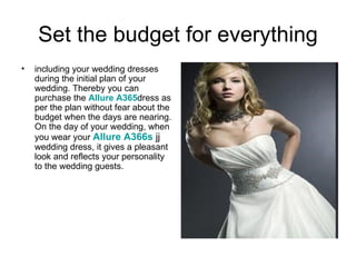 Set the budget for everything
•   including your wedding dresses
    during the initial plan of your
    wedding. Thereby you can
    purchase the Allure A365dress as
    per the plan without fear about the
    budget when the days are nearing.
    On the day of your wedding, when
    you wear your Allure A366s jj
    wedding dress, it gives a pleasant
    look and reflects your personality
    to the wedding guests.
 