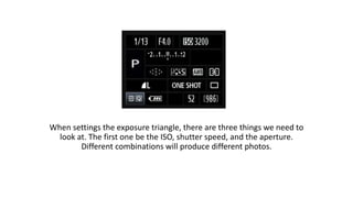 When settings the exposure triangle, there are three things we need to
look at. The first one be the ISO, shutter speed, and the aperture.
Different combinations will produce different photos.
 