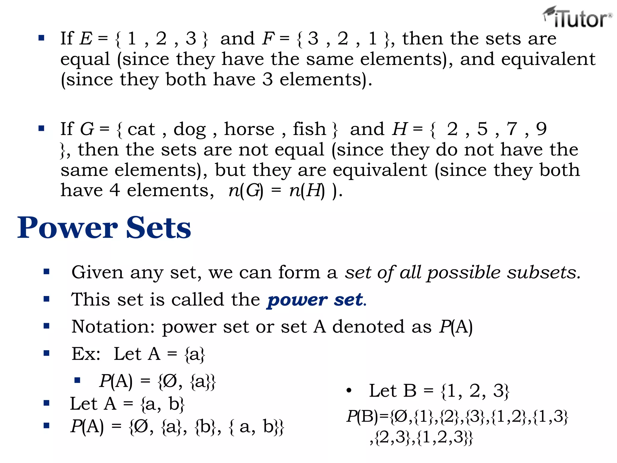  If E = { 1 , 2 , 3 } and F = { 3 , 2 , 1 }, then the sets are
equal (since they have the same elements), and equivalent
(since they both have 3 elements).
 If G = { cat , dog , horse , fish } and H = { 2 , 5 , 7 , 9
}, then the sets are not equal (since they do not have the
same elements), but they are equivalent (since they both
have 4 elements, n(G) = n(H) ).
Power Sets
 Given any set, we can form a set of all possible subsets.
 This set is called the power set.
 Notation: power set or set A denoted as P(A)
 Ex: Let A = {a}
 P(A) = {Ø, {a}}
 Let A = {a, b}
 P(A) = {Ø, {a}, {b}, { a, b}}
• Let B = {1, 2, 3}
P(B)={Ø,{1},{2},{3},{1,2},{1,3}
,{2,3},{1,2,3}}
 