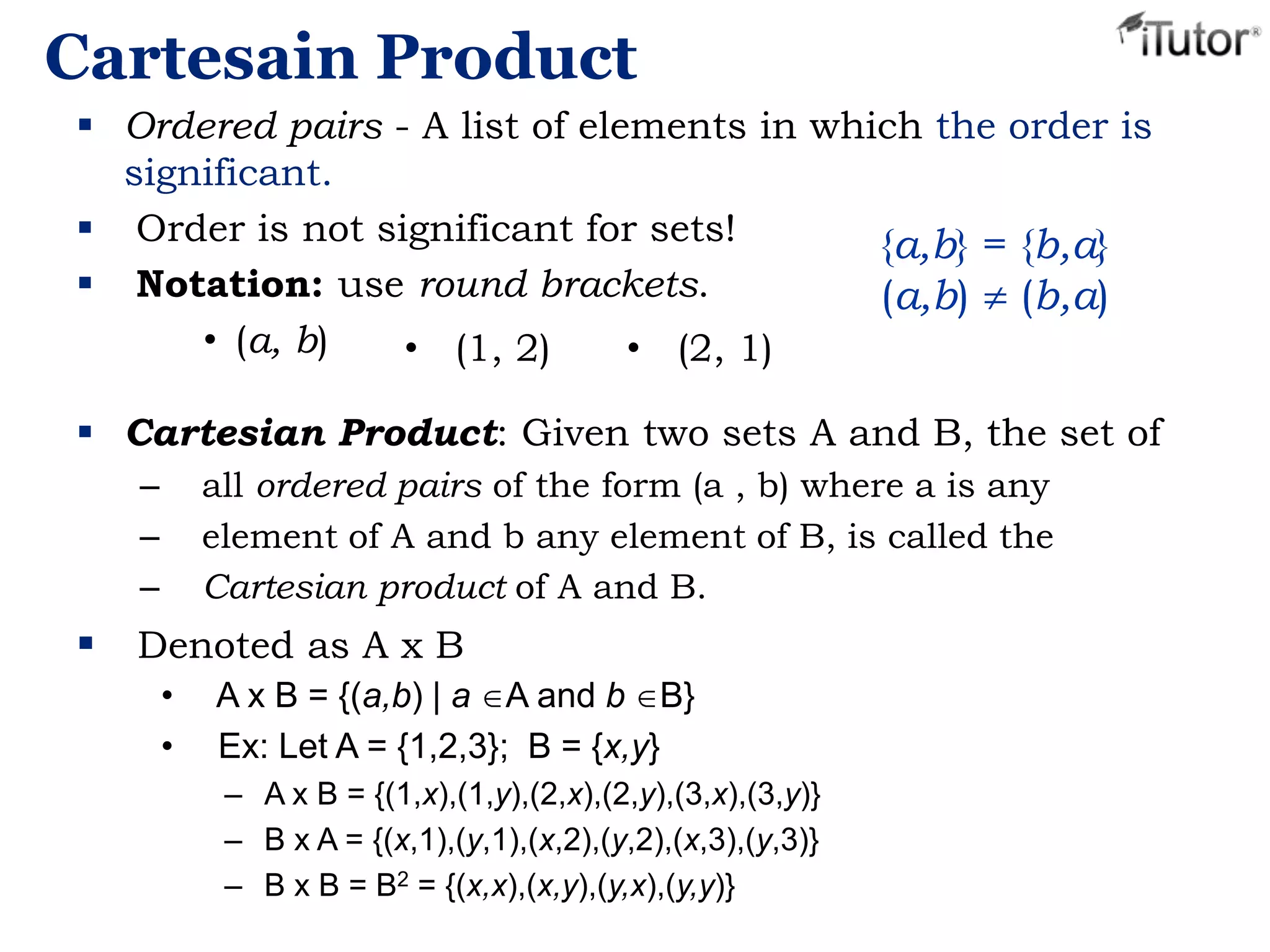 Cartesain Product
 Ordered pairs - A list of elements in which the order is
significant.
 Order is not significant for sets!
 Notation: use round brackets.
• (a, b)
{a,b} = {b,a}
(a,b) (b,a)
 Cartesian Product: Given two sets A and B, the set of
– all ordered pairs of the form (a , b) where a is any
– element of A and b any element of B, is called the
– Cartesian product of A and B.
 Denoted as A x B
• A x B = {(a,b) | a A and b B}
• Ex: Let A = {1,2,3}; B = {x,y}
– A x B = {(1,x),(1,y),(2,x),(2,y),(3,x),(3,y)}
– B x A = {(x,1),(y,1),(x,2),(y,2),(x,3),(y,3)}
– B x B = B2 = {(x,x),(x,y),(y,x),(y,y)}
• (1, 2) • (2, 1)
 