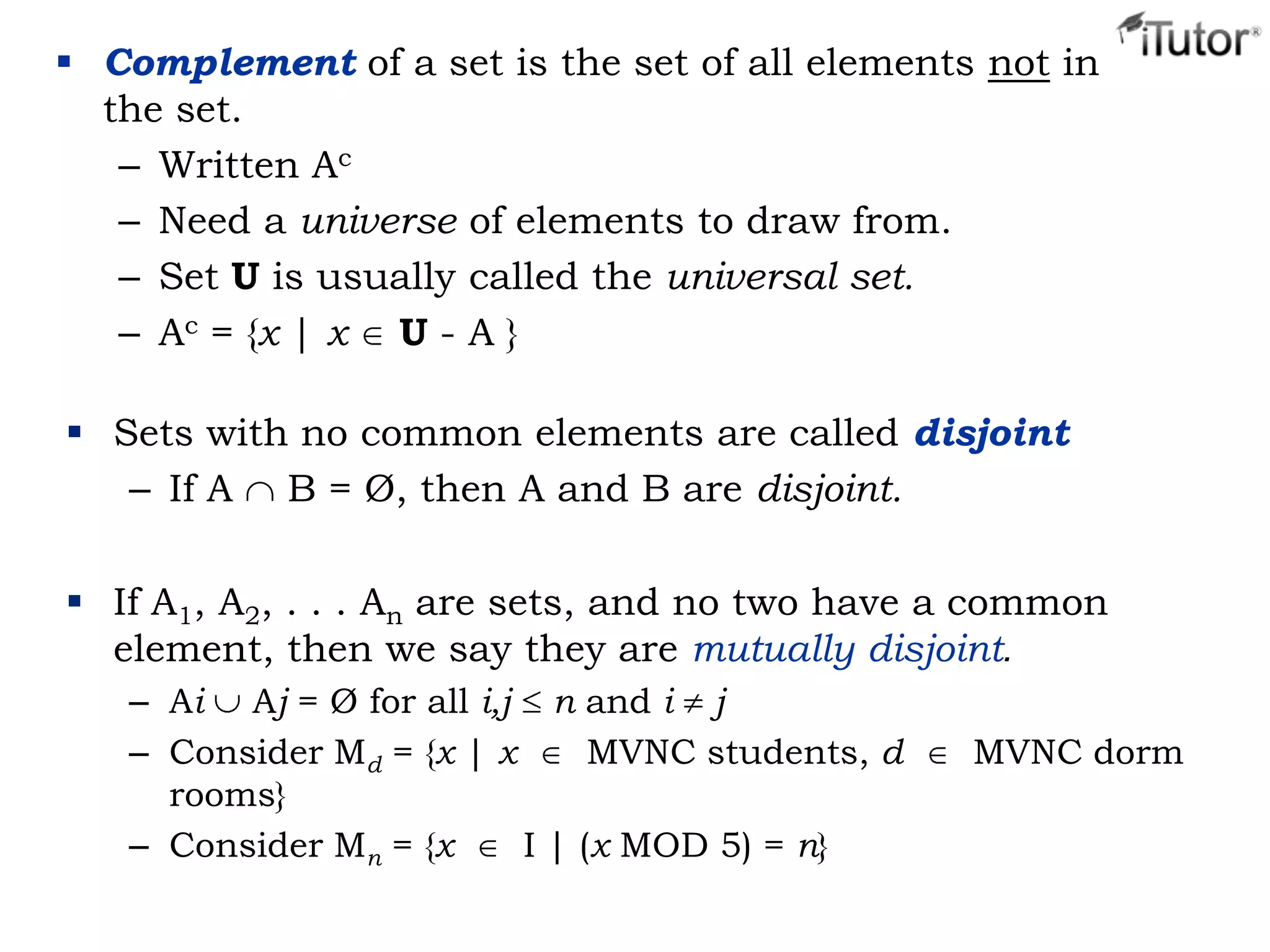  Complement of a set is the set of all elements not in
the set.
– Written Ac
– Need a universe of elements to draw from.
– Set U is usually called the universal set.
– Ac = {x | x U - A }
 Sets with no common elements are called disjoint
– If A B = Ø, then A and B are disjoint.
 If A1, A2, . . . An are sets, and no two have a common
element, then we say they are mutually disjoint.
– Ai Aj = Ø for all i,j n and i j
– Consider Md = {x | x MVNC students, d MVNC dorm
rooms}
– Consider Mn = {x I | (x MOD 5) = n}
 
