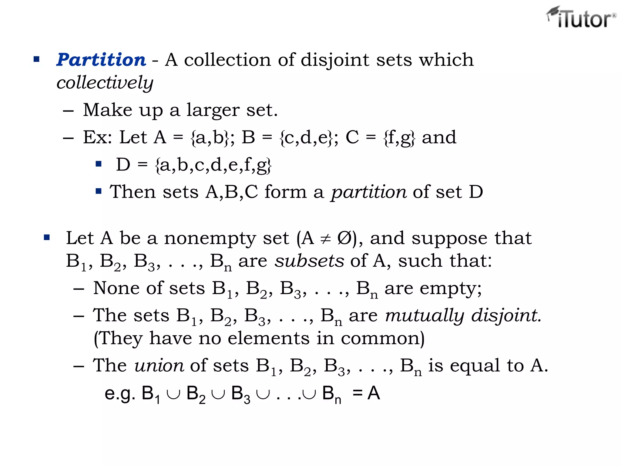  Partition - A collection of disjoint sets which
collectively
– Make up a larger set.
– Ex: Let A = {a,b}; B = {c,d,e}; C = {f,g} and
 D = {a,b,c,d,e,f,g}
 Then sets A,B,C form a partition of set D
 Let A be a nonempty set (A Ø), and suppose that
B1, B2, B3, . . ., Bn are subsets of A, such that:
– None of sets B1, B2, B3, . . ., Bn are empty;
– The sets B1, B2, B3, . . ., Bn are mutually disjoint.
(They have no elements in common)
– The union of sets B1, B2, B3, . . ., Bn is equal to A.
e.g. B1 B2 B3 . . . Bn = A
 