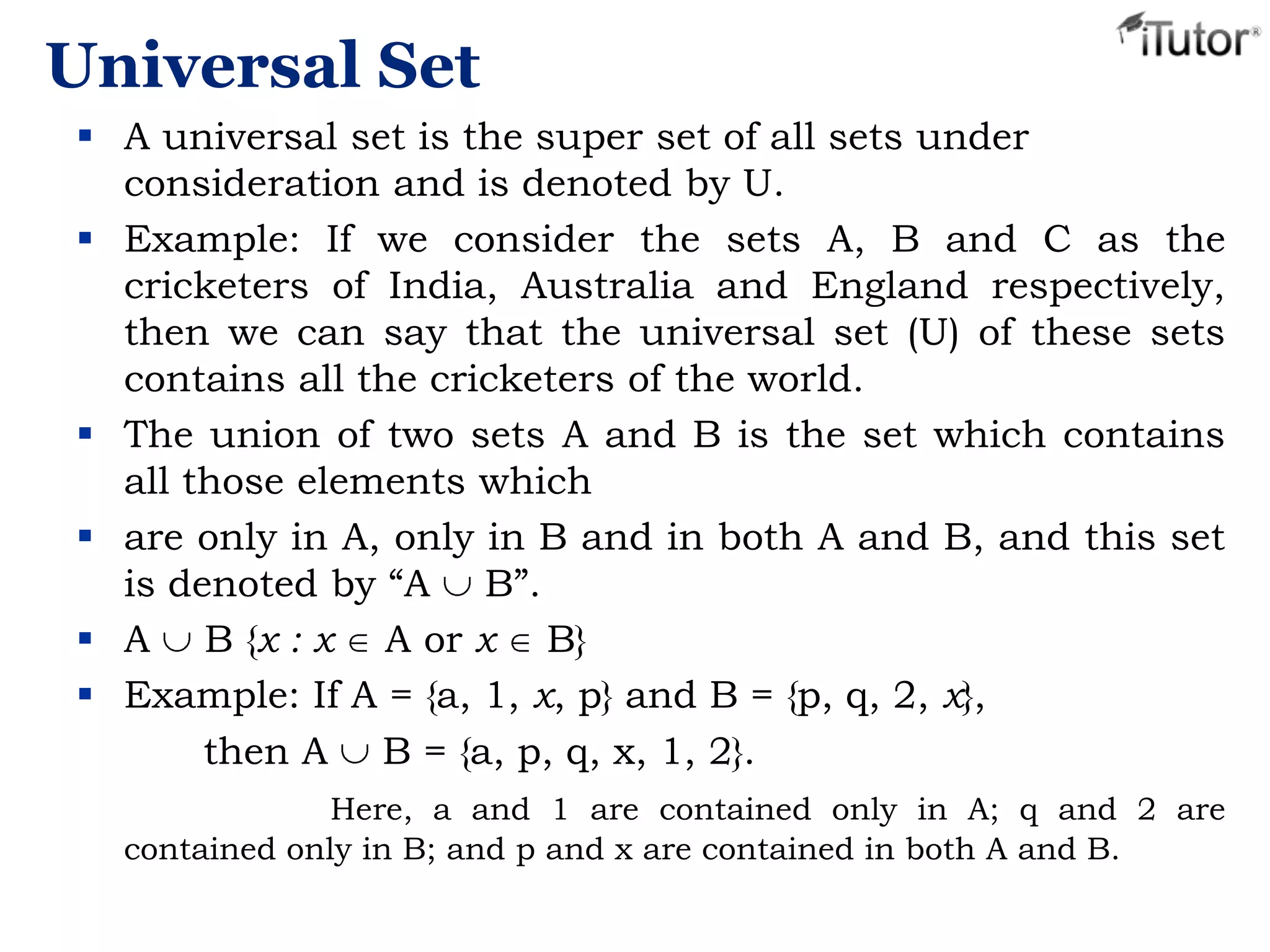 Universal Set
 A universal set is the super set of all sets under
consideration and is denoted by U.
 Example: If we consider the sets A, B and C as the
cricketers of India, Australia and England respectively,
then we can say that the universal set (U) of these sets
contains all the cricketers of the world.
 The union of two sets A and B is the set which contains
all those elements which
 are only in A, only in B and in both A and B, and this set
is denoted by “A B”.
 A B {x : x A or x B}
 Example: If A = {a, 1, x, p} and B = {p, q, 2, x},
then A B = {a, p, q, x, 1, 2}.
Here, a and 1 are contained only in A; q and 2 are
contained only in B; and p and x are contained in both A and B.
 