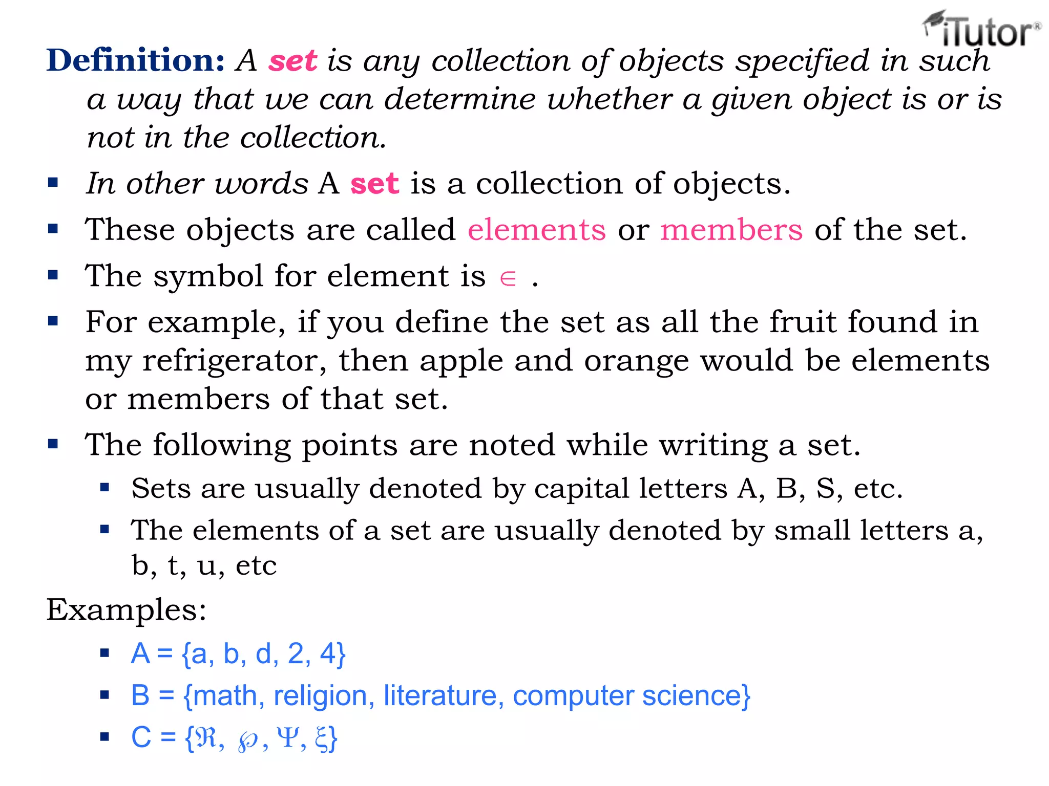 Definition: A set is any collection of objects specified in such
a way that we can determine whether a given object is or is
not in the collection.
 In other words A set is a collection of objects.
 These objects are called elements or members of the set.
 The symbol for element is .
 For example, if you define the set as all the fruit found in
my refrigerator, then apple and orange would be elements
or members of that set.
 The following points are noted while writing a set.
 Sets are usually denoted by capital letters A, B, S, etc.
 The elements of a set are usually denoted by small letters a,
b, t, u, etc
Examples:
 A = {a, b, d, 2, 4}
 B = {math, religion, literature, computer science}
 C = { }
 