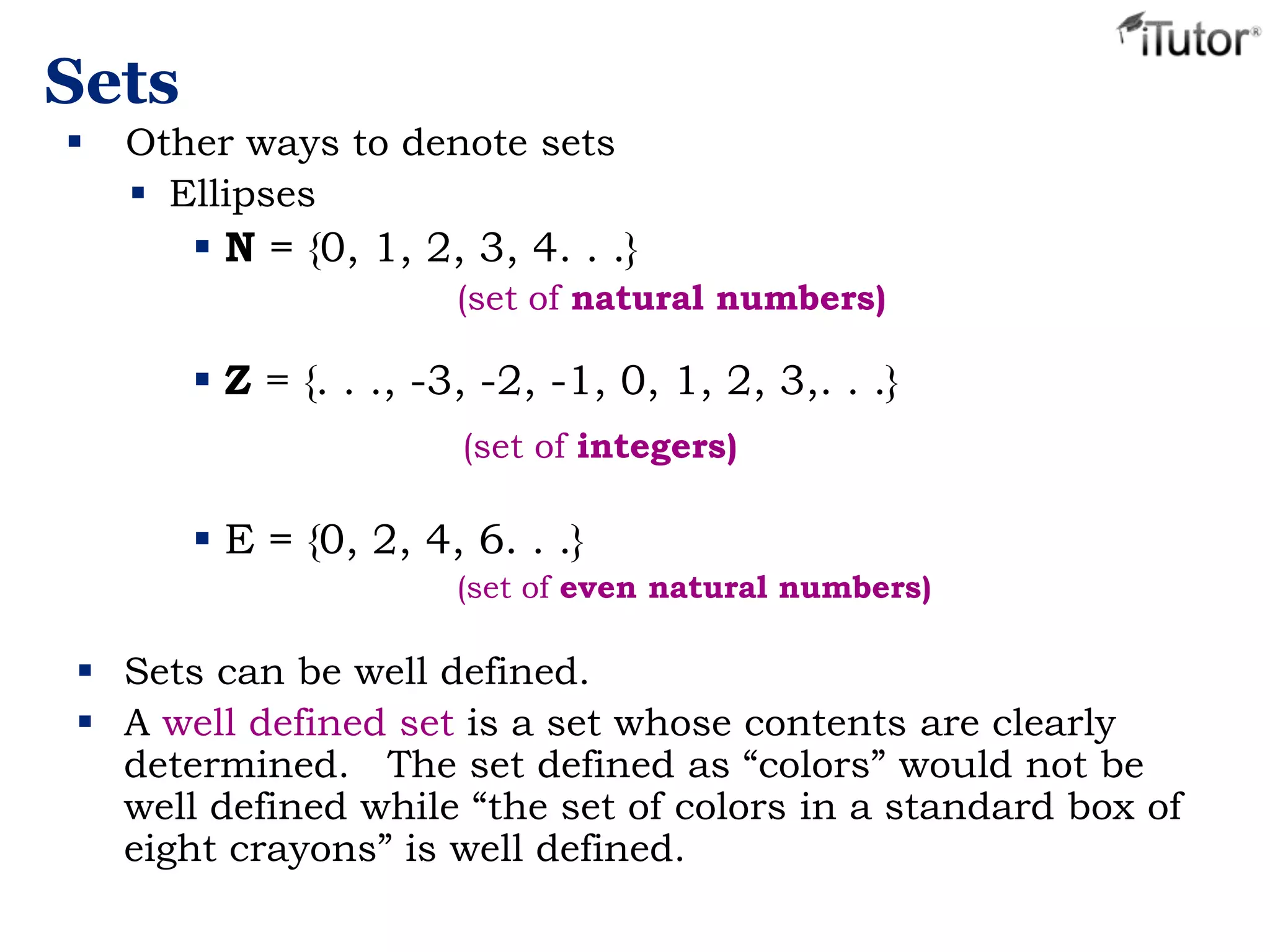 Sets
 Sets can be well defined.
 A well defined set is a set whose contents are clearly
determined. The set defined as “colors” would not be
well defined while “the set of colors in a standard box of
eight crayons” is well defined.
 Other ways to denote sets
 Ellipses
 N = {0, 1, 2, 3, 4. . .}
(set of natural numbers)
 Z = {. . ., -3, -2, -1, 0, 1, 2, 3,. . .}
(set of integers)
 E = {0, 2, 4, 6. . .}
(set of even natural numbers)
 