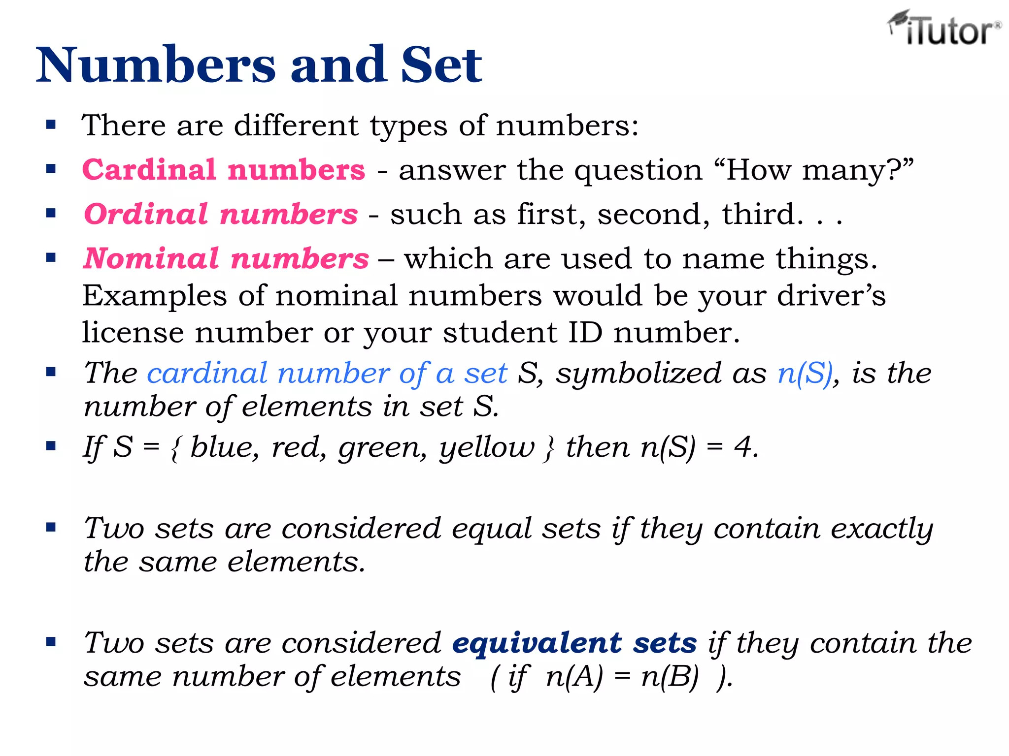 Numbers and Set
 There are different types of numbers:
 Cardinal numbers - answer the question “How many?”
 Ordinal numbers - such as first, second, third. . .
 Nominal numbers – which are used to name things.
Examples of nominal numbers would be your driver’s
license number or your student ID number.
 The cardinal number of a set S, symbolized as n(S), is the
number of elements in set S.
 If S = { blue, red, green, yellow } then n(S) = 4.
 Two sets are considered equal sets if they contain exactly
the same elements.
 Two sets are considered equivalent sets if they contain the
same number of elements ( if n(A) = n(B) ).
 