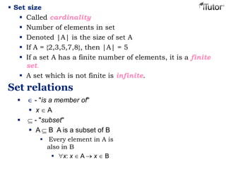  Set size
 Called cardinality
 Number of elements in set
 Denoted |A| is the size of set A
 If A = {2,3,5,7,8}, then |A| = 5
 If a set A has a finite number of elements, it is a finite
set.
 A set which is not finite is infinite.
Set relations
 - "is a member of"
 x A
 - "subset"
 A B A is a subset of B
 Every element in A is
also in B
 x: x A x B
 