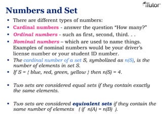 Numbers and Set
 There are different types of numbers:
 Cardinal numbers - answer the question “How many?”
 Ordinal numbers - such as first, second, third. . .
 Nominal numbers – which are used to name things.
Examples of nominal numbers would be your driver’s
license number or your student ID number.
 The cardinal number of a set S, symbolized as n(S), is the
number of elements in set S.
 If S = { blue, red, green, yellow } then n(S) = 4.
 Two sets are considered equal sets if they contain exactly
the same elements.
 Two sets are considered equivalent sets if they contain the
same number of elements ( if n(A) = n(B) ).
 