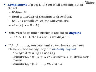  Complement of a set is the set of all elements not in
the set.
– Written Ac
– Need a universe of elements to draw from.
– Set U is usually called the universal set.
– Ac = {x | x U - A }
 Sets with no common elements are called disjoint
– If A B = Ø, then A and B are disjoint.
 If A1, A2, . . . An are sets, and no two have a common
element, then we say they are mutually disjoint.
– Ai Aj = Ø for all i,j n and i j
– Consider Md = {x | x MVNC students, d MVNC dorm
rooms}
– Consider Mn = {x I | (x MOD 5) = n}
 