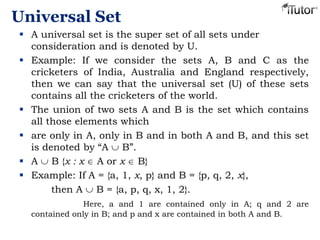 Universal Set
 A universal set is the super set of all sets under
consideration and is denoted by U.
 Example: If we consider the sets A, B and C as the
cricketers of India, Australia and England respectively,
then we can say that the universal set (U) of these sets
contains all the cricketers of the world.
 The union of two sets A and B is the set which contains
all those elements which
 are only in A, only in B and in both A and B, and this set
is denoted by “A B”.
 A B {x : x A or x B}
 Example: If A = {a, 1, x, p} and B = {p, q, 2, x},
then A B = {a, p, q, x, 1, 2}.
Here, a and 1 are contained only in A; q and 2 are
contained only in B; and p and x are contained in both A and B.
 