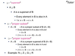  - "proper subset"
 A B - A is a proper subset of B (A B)
 Every element in A is also in B and
 A B
 ( x: x A x B) A B
 - "proper superset"
 A B - A is a proper superset of B (A B)
 Every element in B is also in A and
 A B
 ( x: x B x A) A B
 Example: N Z Q R
 - "superset"
 A B
 A is a superset of B
 Every element in B is also in A
 x: x B x A
 