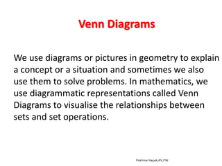 Venn Diagrams
We use diagrams or pictures in geometry to explain
a concept or a situation and sometimes we also
use them to solve problems. In mathematics, we
use diagrammatic representations called Venn
Diagrams to visualise the relationships between
sets and set operations.
 